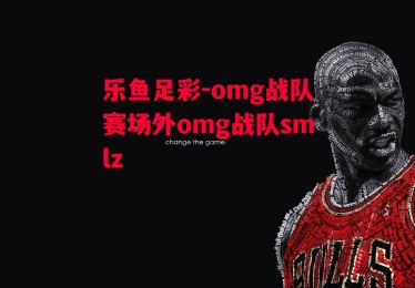 乐鱼足彩-omg战队赛场外omg战队smlz