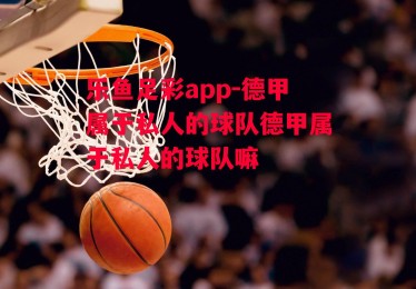 乐鱼足彩app-德甲属于私人的球队德甲属于私人的球队嘛