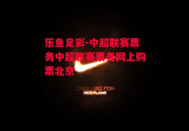 乐鱼足彩-中超联赛票务中超联赛票务网上购票北京